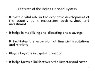 Features of the Indian Financial system
• It plays a vital role in the economic development of
the country as it encourages both savings and
investment
• It helps in mobilizing and allocating one’s savings
• It facilitates the expansion of financial institutions
and markets
• Plays a key role in capital formation
• It helps forms a link between the investor and saver
44
 