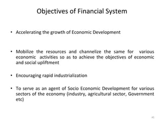 Objectives of Financial System
• Accelerating the growth of Economic Development
• Mobilize the resources and channelize the same for various
economic activities so as to achieve the objectives of economic
and social upliftment
• Encouraging rapid industrialization
• To serve as an agent of Socio Economic Development for various
sectors of the economy (industry, agricultural sector, Government
etc)
45
 