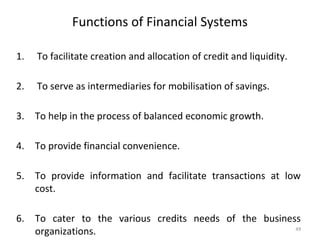 Functions of Financial Systems
1. To facilitate creation and allocation of credit and liquidity.
2. To serve as intermediaries for mobilisation of savings.
3. To help in the process of balanced economic growth.
4. To provide financial convenience.
5. To provide information and facilitate transactions at low
cost.
6. To cater to the various credits needs of the business
organizations. 49
 