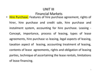 UNIT III
Financial Markets
• Hire Purchase: Features of hire purchase agreement, rights of
hirer, hire purchase and credit sale, hire purchase and
instalment system, accounting for hire purchase. Leasing -
Concept, importance, process of leasing, types of lease
agreements, hire purchase vs leasing, legal aspects of leasing,
taxation aspect of leasing, accounting treatment of leasing,
contents of lease agreements, rights and obligation of leasing
parties, technique of ascertaining the lease rentals, limitations
of lease financing.
5
 