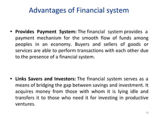 Advantages of Financial system
• Provides Payment System: The financial system provides a
payment mechanism for the smooth flow of funds among
peoples in an economy. Buyers and sellers of goods or
services are able to perform transactions with each other due
to the presence of a financial system.
• Links Savers and Investors: The financial system serves as a
means of bridging the gap between savings and investment. It
acquires money from those with whom it is lying idle and
transfers it to those who need it for investing in productive
ventures.
50
 