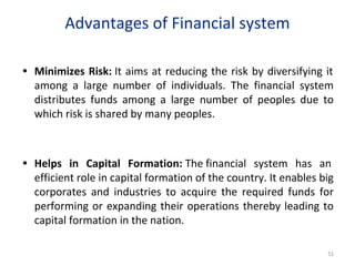 Advantages of Financial system
• Minimizes Risk: It aims at reducing the risk by diversifying it
among a large number of individuals. The financial system
distributes funds among a large number of peoples due to
which risk is shared by many peoples.
• Helps in Capital Formation: The financial system has an
efficient role in capital formation of the country. It enables big
corporates and industries to acquire the required funds for
performing or expanding their operations thereby leading to
capital formation in the nation.
51
 
