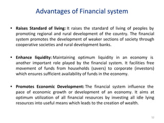 Advantages of Financial system
• Raises Standard of living: It raises the standard of living of peoples by
promoting regional and rural development of the country. The financial
system promotes the development of weaker sections of society through
cooperative societies and rural development banks.
• Enhance liquidity: Maintaining optimum liquidity in an economy is
another important role played by the financial system. It facilities free
movement of funds from households (savers) to corporate (investors)
which ensures sufficient availability of funds in the economy.
• Promotes Economic Development: The financial system influence the
pace of economic growth or development of an economy. It aims at
optimum utilization of all financial resources by investing all idle lying
resources into useful means which leads to the creation of wealth.
52
 