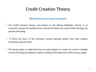 Credit Creation Theory
Michal Kalecki and Joseph Schumpeter
.
• The Credit Creation Theory, also known as the Money Multiplier Theory, is an
economic concept that explains how commercial banks can create money through the
process of lending.
• It forms the basis of the fractional reserve banking system that most modern
economies operate under.
• The theory helps us understand how an initial deposit in a bank can result in multiple
rounds of lending and deposit creation, leading to the expansion of the money supply.
56
 