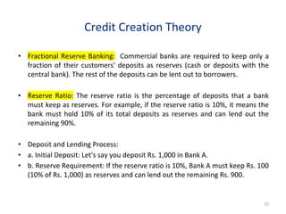 Credit Creation Theory
• Fractional Reserve Banking: Commercial banks are required to keep only a
fraction of their customers' deposits as reserves (cash or deposits with the
central bank). The rest of the deposits can be lent out to borrowers.
• Reserve Ratio: The reserve ratio is the percentage of deposits that a bank
must keep as reserves. For example, if the reserve ratio is 10%, it means the
bank must hold 10% of its total deposits as reserves and can lend out the
remaining 90%.
• Deposit and Lending Process:
• a. Initial Deposit: Let's say you deposit Rs. 1,000 in Bank A.
• b. Reserve Requirement: If the reserve ratio is 10%, Bank A must keep Rs. 100
(10% of Rs. 1,000) as reserves and can lend out the remaining Rs. 900.
57
 