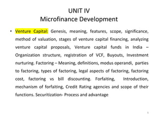 UNIT IV
Microfinance Development
• Venture Capital: Genesis, meaning, features, scope, significance,
method of valuation, stages of venture capital financing, analyzing
venture capital proposals, Venture capital funds in India –
Organization structure, registration of VCF, Buyouts, Investment
nurturing. Factoring – Meaning, definitions, modus operandi, parties
to factoring, types of factoring, legal aspects of factoring, factoring
cost, factoring vs bill discounting. Forfaiting, Introduction,
mechanism of forfaiting, Credit Rating agencies and scope of their
functions. Securitization- Process and advantage
6
 