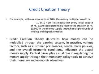 Credit Creation Theory
• For example, with a reserve ratio of 10%, the money multiplier would be
1 / 0.10 = 10. This means that every initial deposit
of Rs. 1,000 could potentially lead to the creation of Rs.
10,000 in the money supply through multiple rounds of
lending and deposit creation.
• Credit Creation Theory illustrates how money can be
multiplied through the banking system, in practice, various
factors, such as customer preferences, central bank policies,
and the overall economic conditions, influence the actual
money supply. Central banks play a vital role in regulating the
money supply through their monetary policy tools to achieve
their monetary and economic objectives.
60
 
