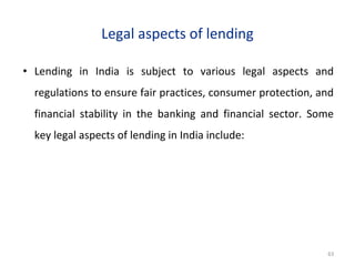 Legal aspects of lending
• Lending in India is subject to various legal aspects and
regulations to ensure fair practices, consumer protection, and
financial stability in the banking and financial sector. Some
key legal aspects of lending in India include:
63
 
