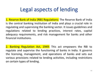 Legal aspects of lending
1. Reserve Bank of India (RBI) Regulations: The Reserve Bank of India
is the central banking institution of India and plays a crucial role in
regulating and supervising the banking sector. It issues guidelines and
regulations related to lending practices, interest rates, capital
adequacy requirements, and risk management for banks and other
financial institutions.
2. Banking Regulation Act, 1949: This act empowers the RBI to
regulate and supervise the functioning of banks in India. It governs
the licensing, management, and operations of banks and sets out
various provisions related to lending activities, including restrictions
on certain types of lending.
64
 