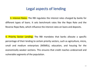 Legal aspects of lending
3. Interest Rates: The RBI regulates the interest rates charged by banks for
different types of loans. It sets benchmark rates like the Repo Rate and the
Reverse Repo Rate, which influence the interest rates on loans and deposits.
4. Priority Sector Lending: The RBI mandates that banks allocate a specific
percentage of their lending to certain priority sectors, such as agriculture, micro,
small and medium enterprises (MSMEs), education, and housing for the
economically weaker sections. This ensures that credit reaches undeserved and
vulnerable segments of the population.
65
 
