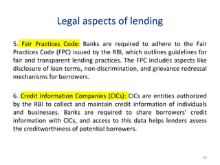 Legal aspects of lending
5. Fair Practices Code: Banks are required to adhere to the Fair
Practices Code (FPC) issued by the RBI, which outlines guidelines for
fair and transparent lending practices. The FPC includes aspects like
disclosure of loan terms, non-discrimination, and grievance redressal
mechanisms for borrowers.
6. Credit Information Companies (CICs): CICs are entities authorized
by the RBI to collect and maintain credit information of individuals
and businesses. Banks are required to share borrowers' credit
information with CICs, and access to this data helps lenders assess
the creditworthiness of potential borrowers.
66
 