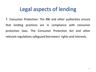 Legal aspects of lending
7. Consumer Protection: The RBI and other authorities ensure
that lending practices are in compliance with consumer
protection laws. The Consumer Protection Act and other
relevant regulations safeguard borrowers' rights and interests.
67
 