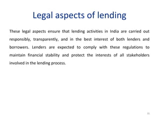 Legal aspects of lending
These legal aspects ensure that lending activities in India are carried out
responsibly, transparently, and in the best interest of both lenders and
borrowers. Lenders are expected to comply with these regulations to
maintain financial stability and protect the interests of all stakeholders
involved in the lending process.
70
 