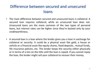 Difference between secured and unsecured
loans
• The main difference between secured and unsecured loans is collateral. A
secured loan requires collateral, while an unsecured loan does not.
Unsecured loans are the more common of the two types of personal
loans, but interest rates can be higher since they’re backed only by your
creditworthiness.
• A secured loan is a loan where the lender gives you a loan in exchange for
collateral or security. It could be a physical asset like gold, a house or
vehicle or a financial asset like equity shares, fixed deposits , mutual funds,
life insurance policies, etc. The lender keeps the security either physically
or in terms of a lien on the title until the loan is repaid. If you cannot repay
the loan, the lender might sell your collateral to recover their money.
71
 