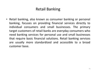 Retail Banking
• Retail banking, also known as consumer banking or personal
banking, focuses on providing financial services directly to
individual consumers and small businesses. The primary
target customers of retail banks are everyday consumers who
need banking services for personal use and small businesses
that require basic financial solutions. Retail banking services
are usually more standardized and accessible to a broad
customer base.
73
 