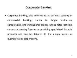 Corporate Banking
• Corporate banking, also referred to as business banking or
commercial banking, caters to larger businesses,
corporations, and institutional clients. Unlike retail banking,
corporate banking focuses on providing specialized financial
products and services tailored to the unique needs of
businesses and corporations.
75
 