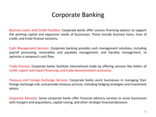 Corporate Banking
Business Loans and Credit Facilities: Corporate banks offer various financing options to support
the working capital and expansion needs of businesses. These include business loans, lines of
credit, and trade finance solutions.
Cash Management Services: Corporate banking provides cash management solutions, including
payroll processing, receivables and payables management, and liquidity management, to
optimize a company's cash flow.
Trade Finance: Corporate banks facilitate international trade by offering services like letters of
credit, export and import financing, and trade documentation assistance.
Treasury and Foreign Exchange Services: Corporate banks assist businesses in managing their
foreign exchange risks and provide treasury services, including hedging strategies and investment
advice.
Corporate Advisory: Some corporate banks offer financial advisory services to assist businesses
with mergers and acquisitions, capital raising, and other strategic financial decisions.
76
 
