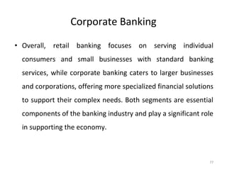 Corporate Banking
• Overall, retail banking focuses on serving individual
consumers and small businesses with standard banking
services, while corporate banking caters to larger businesses
and corporations, offering more specialized financial solutions
to support their complex needs. Both segments are essential
components of the banking industry and play a significant role
in supporting the economy.
77
 
