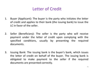 Letter of Credit
1. Buyer (Applicant): The buyer is the party who initiates the letter
of credit and applies to their bank (the issuing bank) to issue the
LC in favor of the seller.
2. Seller (Beneficiary): The seller is the party who will receive
payment under the letter of credit upon complying with the
specified conditions, usually by presenting the required
documents.
3. Issuing Bank: The issuing bank is the buyer's bank, which issues
the letter of credit on behalf of the buyer. The issuing bank is
obligated to make payment to the seller if the required
documents are presented correctly.
79
 