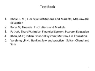 Text Book
1. Bhole, L M ; Financial Institutions and Markets; McGraw-Hill
Education
2. Kohn M, Financial Institutions and Markets
3. Pathak, Bharti V.; Indian Financial System; Pearson Education
4. Khan, M.Y.; Indian Financial System; McGraw-Hill Education
5. Varshney ,P.N ; Banking law and practice ; Sultan Chand and
Sons
8
 