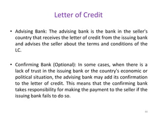 Letter of Credit
• Advising Bank: The advising bank is the bank in the seller's
country that receives the letter of credit from the issuing bank
and advises the seller about the terms and conditions of the
LC.
• Confirming Bank (Optional): In some cases, when there is a
lack of trust in the issuing bank or the country's economic or
political situation, the advising bank may add its confirmation
to the letter of credit. This means that the confirming bank
takes responsibility for making the payment to the seller if the
issuing bank fails to do so.
80
 