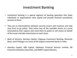 Investment Banking
• Investment banking is a special segment of banking operation that helps
individuals or organisations raise capital and provide financial consultancy
services to them.
• They act as intermediaries between security issuers and investors and help
new firms to go public. They either buy all the available shares at a price
estimated by their experts and resell them to public or sell shares on behalf
of the issuer and take commission on each share.
• Bank of America, Barclays Capital, Citigroup Investment Banking, Deutsche
Bank, and JP Morgan are some of the largest investment banks in India.
• Avendus Capital, IDBI Capital, Edelweiss Financial Services Limited, JM
Financial Institutions Securities, and MAPE Capital Advisors.
84
 