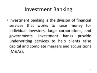 Investment Banking
• Investment banking is the division of financial
services that works to raise money for
individual investors, large corporations, and
governments. Investment banks provide
underwriting services to help clients raise
capital and complete mergers and acquisitions
(M&As).
85
 