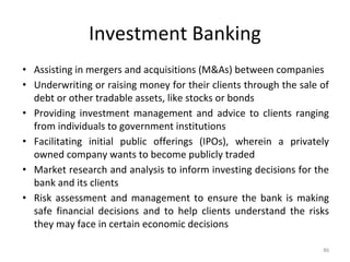 Investment Banking
• Assisting in mergers and acquisitions (M&As) between companies
• Underwriting or raising money for their clients through the sale of
debt or other tradable assets, like stocks or bonds
• Providing investment management and advice to clients ranging
from individuals to government institutions
• Facilitating initial public offerings (IPOs), wherein a privately
owned company wants to become publicly traded
• Market research and analysis to inform investing decisions for the
bank and its clients
• Risk assessment and management to ensure the bank is making
safe financial decisions and to help clients understand the risks
they may face in certain economic decisions
86
 