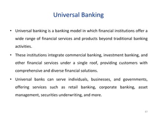 Universal Banking
• Universal banking is a banking model in which financial institutions offer a
wide range of financial services and products beyond traditional banking
activities.
• These institutions integrate commercial banking, investment banking, and
other financial services under a single roof, providing customers with
comprehensive and diverse financial solutions.
• Universal banks can serve individuals, businesses, and governments,
offering services such as retail banking, corporate banking, asset
management, securities underwriting, and more.
87
 