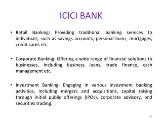ICICI BANK
• Retail Banking: Providing traditional banking services to
individuals, such as savings accounts, personal loans, mortgages,
credit cards etc.
• Corporate Banking: Offering a wide range of financial solutions to
businesses, including business loans, trade finance, cash
management etc.
• Investment Banking: Engaging in various investment banking
activities, including mergers and acquisitions, capital raising
through initial public offerings (IPOs), corporate advisory, and
securities trading.
88
 