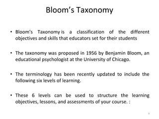 Bloom’s Taxonomy
• Bloom’s Taxonomy is a classification of the different
objectives and skills that educators set for their students
• The taxonomy was proposed in 1956 by Benjamin Bloom, an
educational psychologist at the University of Chicago.
• The terminology has been recently updated to include the
following six levels of learning.
• These 6 levels can be used to structure the learning
objectives, lessons, and assessments of your course. :
9
 