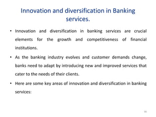 Innovation and diversification in Banking
services.
• Innovation and diversification in banking services are crucial
elements for the growth and competitiveness of financial
institutions.
• As the banking industry evolves and customer demands change,
banks need to adapt by introducing new and improved services that
cater to the needs of their clients.
• Here are some key areas of innovation and diversification in banking
services:
90
 