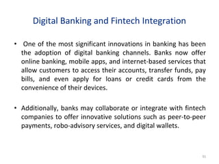 Digital Banking and Fintech Integration
• One of the most significant innovations in banking has been
the adoption of digital banking channels. Banks now offer
online banking, mobile apps, and internet-based services that
allow customers to access their accounts, transfer funds, pay
bills, and even apply for loans or credit cards from the
convenience of their devices.
• Additionally, banks may collaborate or integrate with fintech
companies to offer innovative solutions such as peer-to-peer
payments, robo-advisory services, and digital wallets.
91
 