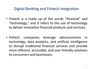 Digital Banking and Fintech Integration
• Fintech is a made up of the words "financial" and
"technology," and it refers to the use of technology
to deliver innovative financial products and services.
• Fintech companies leverage advancements in
technology, data analytics, and artificial intelligence
to disrupt traditional financial services and provide
more efficient, accessible, and user-friendly solutions
to consumers and businesses.
92
 