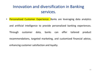 Innovation and diversification in Banking
services.
• Personalized Customer Experience: Banks are leveraging data analytics
and artificial intelligence to provide personalized banking experiences.
Through customer data, banks can offer tailored product
recommendations, targeted marketing, and customized financial advice,
enhancing customer satisfaction and loyalty.
93
 