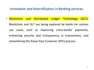 Innovation and diversification in Banking services.
• Blockchain and Distributed Ledger Technology (DLT):
Blockchain and DLT are being explored by banks for various
use cases, such as improving cross-border payments,
enhancing security and transparency in transactions, and
streamlining the Know Your Customer (KYC) process.
94
 
