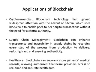 Applications of Blockchain
• Cryptocurrencies: Blockchain technology first gained
widespread attention with the advent of Bitcoin, which uses
blockchain to enable peer-to-peer digital transactions without
the need for a central authority.
• Supply Chain Management: Blockchain can enhance
transparency and traceability in supply chains by recording
every step of the process from production to delivery,
reducing fraud and ensuring authenticity.
• Healthcare: Blockchain can securely store patients' medical
records, allowing authorized healthcare providers access to
real-time and accurate health data. 95
 