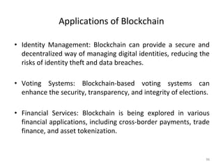 Applications of Blockchain
• Identity Management: Blockchain can provide a secure and
decentralized way of managing digital identities, reducing the
risks of identity theft and data breaches.
• Voting Systems: Blockchain-based voting systems can
enhance the security, transparency, and integrity of elections.
• Financial Services: Blockchain is being explored in various
financial applications, including cross-border payments, trade
finance, and asset tokenization.
96
 