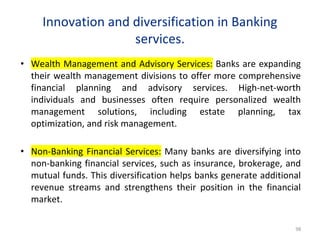 Innovation and diversification in Banking
services.
• Wealth Management and Advisory Services: Banks are expanding
their wealth management divisions to offer more comprehensive
financial planning and advisory services. High-net-worth
individuals and businesses often require personalized wealth
management solutions, including estate planning, tax
optimization, and risk management.
• Non-Banking Financial Services: Many banks are diversifying into
non-banking financial services, such as insurance, brokerage, and
mutual funds. This diversification helps banks generate additional
revenue streams and strengthens their position in the financial
market.
98
 