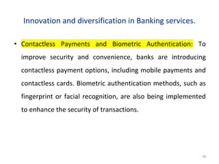 Innovation and diversification in Banking services.
• Contactless Payments and Biometric Authentication: To
improve security and convenience, banks are introducing
contactless payment options, including mobile payments and
contactless cards. Biometric authentication methods, such as
fingerprint or facial recognition, are also being implemented
to enhance the security of transactions.
99
 
