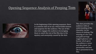 In the beginning of this opening sequence, there
is a extreme shot of an eye, which builds tension
and suspense for the audience. The use of this
shot also engages the audience encouraging
them to watch the rest of the film due to the
mystery and anonymity caused by the shot.
This shot provides the
audience with an
understanding of the
character via her
choice of clothing. The
wearing of a fur coat
and gold earrings
suggest glamour and
beauty which gives
the audience a sense
and idea about her
personality and how
she is presented in the
film.
 