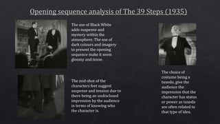 The use of Black White
adds suspense and
mystery within the
atmosphere. The use of
dark colours and imagery
to present the opening
sequence make it seem
gloomy and tense.
The choice of
costume being a
tuxedo, give the
audience the
impression that the
character has status
or power as tuxedo
are often related to
that type of idea.
The mid-shot of the
characters feet suggest
suspense and tension due to
there being an undisclosed
impression by the audience
in terms of knowing who
the character is.
 