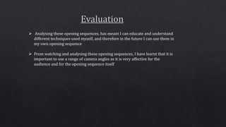  Analysing these opening sequences, has meant I can educate and understand
different techniques used myself, and therefore in the future I can use them in
my own opening sequence
 From watching and analysing these opening sequences, I have learnt that it is
important to use a range of camera angles as it is very affective for the
audience and for the opening sequence itself
 
