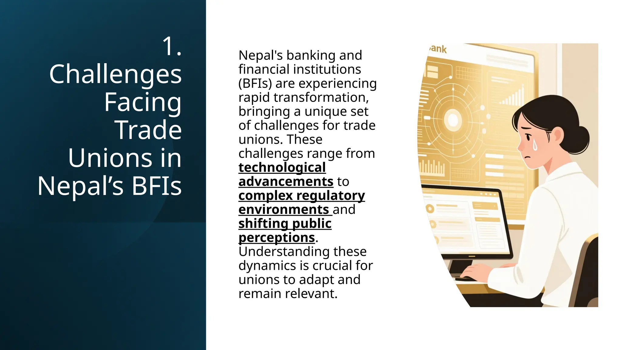 1.
Challenges
Facing
Trade
Unions in
Nepal’s BFIs
Nepal's banking and
financial institutions
(BFIs) are experiencing
rapid transformation,
bringing a unique set
of challenges for trade
unions. These
challenges range from
technological
advancements to
complex regulatory
environments and
shifting public
perceptions.
Understanding these
dynamics is crucial for
unions to adapt and
remain relevant.
 