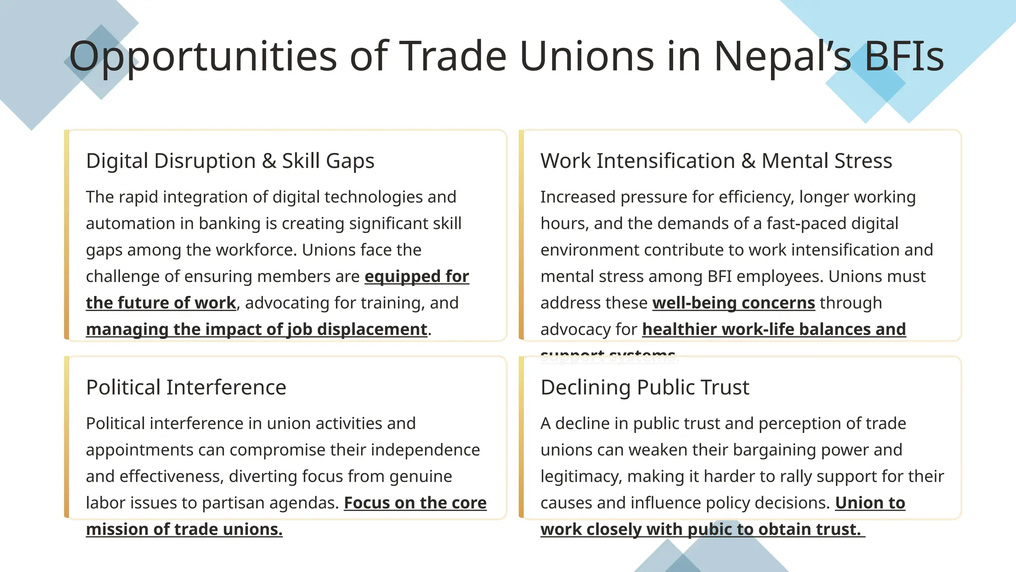 Digital Disruption & Skill Gaps
The rapid integration of digital technologies and
automation in banking is creating significant skill
gaps among the workforce. Unions face the
challenge of ensuring members are equipped for
the future of work, advocating for training, and
managing the impact of job displacement.
Work Intensification & Mental Stress
Increased pressure for efficiency, longer working
hours, and the demands of a fast-paced digital
environment contribute to work intensification and
mental stress among BFI employees. Unions must
address these well-being concerns through
advocacy for healthier work-life balances and
support systems.
Political Interference
Political interference in union activities and
appointments can compromise their independence
and effectiveness, diverting focus from genuine
labor issues to partisan agendas. Focus on the core
mission of trade unions.
Declining Public Trust
A decline in public trust and perception of trade
unions can weaken their bargaining power and
legitimacy, making it harder to rally support for their
causes and influence policy decisions. Union to
work closely with pubic to obtain trust.
Opportunities of Trade Unions in Nepal’s BFIs
 