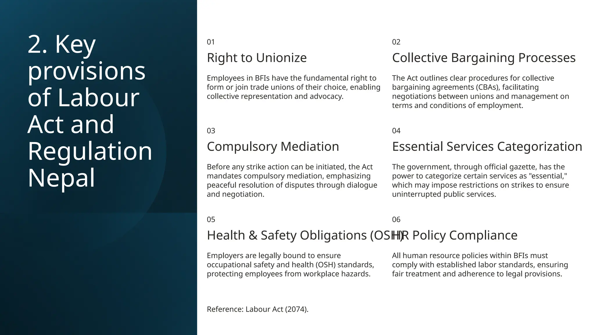2. Key
provisions
of Labour
Act and
Regulation
Nepal
01
Right to Unionize
Employees in BFIs have the fundamental right to
form or join trade unions of their choice, enabling
collective representation and advocacy.
02
Collective Bargaining Processes
The Act outlines clear procedures for collective
bargaining agreements (CBAs), facilitating
negotiations between unions and management on
terms and conditions of employment.
03
Compulsory Mediation
Before any strike action can be initiated, the Act
mandates compulsory mediation, emphasizing
peaceful resolution of disputes through dialogue
and negotiation.
04
Essential Services Categorization
The government, through official gazette, has the
power to categorize certain services as "essential,"
which may impose restrictions on strikes to ensure
uninterrupted public services.
05
Health & Safety Obligations (OSH)
Employers are legally bound to ensure
occupational safety and health (OSH) standards,
protecting employees from workplace hazards.
06
HR Policy Compliance
All human resource policies within BFIs must
comply with established labor standards, ensuring
fair treatment and adherence to legal provisions.
Reference: Labour Act (2074).
 