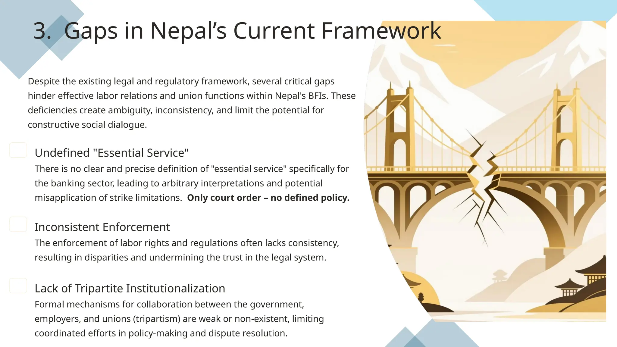 3. Gaps in Nepal’s Current Framework
Despite the existing legal and regulatory framework, several critical gaps
hinder effective labor relations and union functions within Nepal's BFIs. These
deficiencies create ambiguity, inconsistency, and limit the potential for
constructive social dialogue.
Undefined "Essential Service"
There is no clear and precise definition of "essential service" specifically for
the banking sector, leading to arbitrary interpretations and potential
misapplication of strike limitations. Only court order – no defined policy.
Inconsistent Enforcement
The enforcement of labor rights and regulations often lacks consistency,
resulting in disparities and undermining the trust in the legal system.
Lack of Tripartite Institutionalization
Formal mechanisms for collaboration between the government,
employers, and unions (tripartism) are weak or non-existent, limiting
coordinated efforts in policy-making and dispute resolution.
 