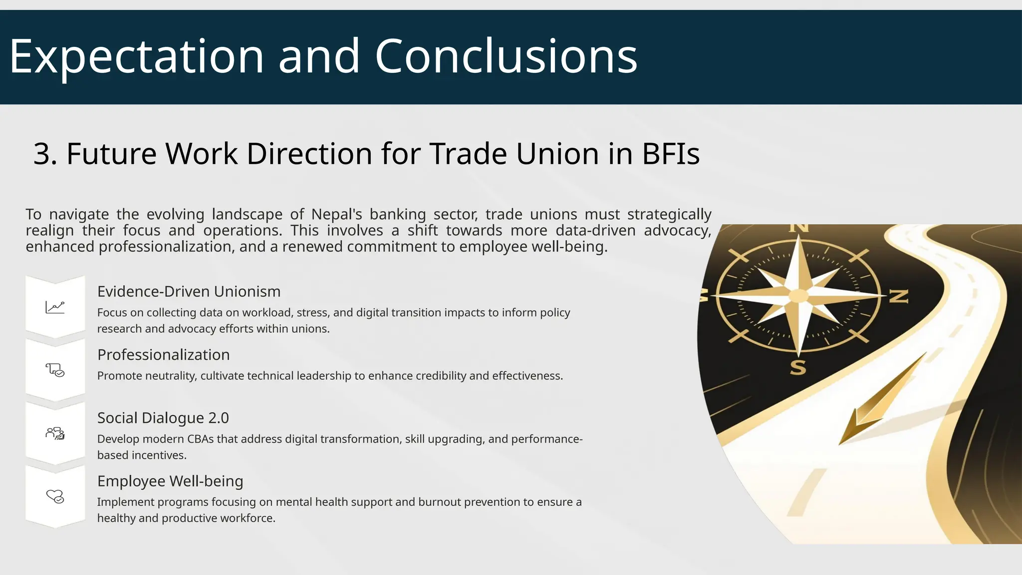 Expectation and Conclusions
3. Future Work Direction for Trade Union in BFIs
To navigate the evolving landscape of Nepal's banking sector, trade unions must strategically
realign their focus and operations. This involves a shift towards more data-driven advocacy,
enhanced professionalization, and a renewed commitment to employee well-being.
Evidence-Driven Unionism
Focus on collecting data on workload, stress, and digital transition impacts to inform policy
research and advocacy efforts within unions.
Professionalization
Promote neutrality, cultivate technical leadership to enhance credibility and effectiveness.
Social Dialogue 2.0
Develop modern CBAs that address digital transformation, skill upgrading, and performance-
based incentives.
Employee Well-being
Implement programs focusing on mental health support and burnout prevention to ensure a
healthy and productive workforce.
 