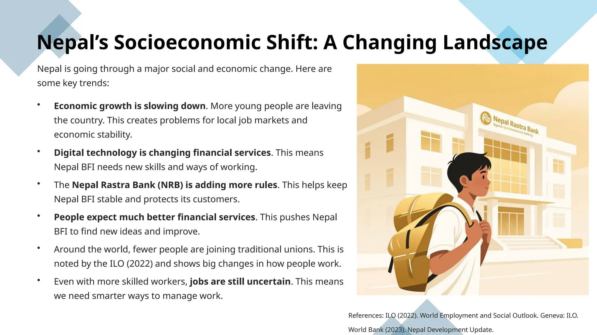 Nepal’s Socioeconomic Shift: A Changing Landscape
Nepal is going through a major social and economic change. Here are
some key trends:
• Economic growth is slowing down. More young people are leaving
the country. This creates problems for local job markets and
economic stability.
• Digital technology is changing financial services. This means
Nepal BFI needs new skills and ways of working.
• The Nepal Rastra Bank (NRB) is adding more rules. This helps keep
Nepal BFI stable and protects its customers.
• People expect much better financial services. This pushes Nepal
BFI to find new ideas and improve.
• Around the world, fewer people are joining traditional unions. This is
noted by the ILO (2022) and shows big changes in how people work.
• Even with more skilled workers, jobs are still uncertain. This means
we need smarter ways to manage work.
References: ILO (2022). World Employment and Social Outlook. Geneva: ILO.
World Bank (2023). Nepal Development Update.
 