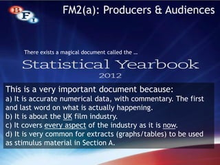 There exists a magical document called the …
FM2(a): Producers & Audiences
This is a very important document because:
a) It is accurate numerical data, with commentary. The first
and last word on what is actually happening.
b) It is about the UK film industry.
c) It covers every aspect of the industry as it is now.
d) It is very common for extracts (graphs/tables) to be used
as stimulus material in Section A.
 